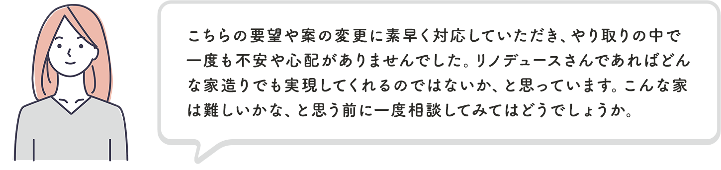 こちらの要望や案の変更に素早く対応していただき、やり取りの中で一度も不安や心配がありませんでした。リノデュースさんであればどんな家造りでも実現してくれるのではないか、と思っています。こんな家は難しいかな、と思う前に一度相談してみてはどうでしょうか。