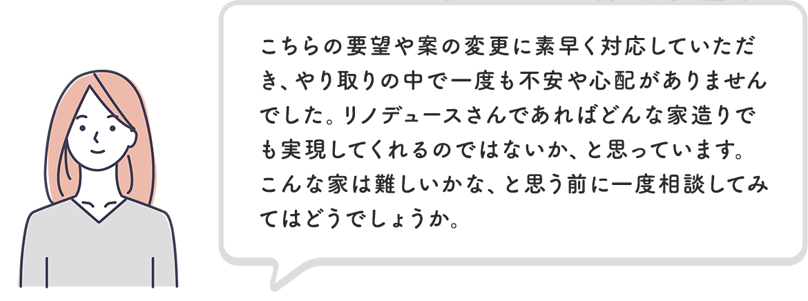 こちらの要望や案の変更に素早く対応していただき、やり取りの中で一度も不安や心配がありませんでした。リノデュースさんであればどんな家造りでも実現してくれるのではないか、と思っています。こんな家は難しいかな、と思う前に一度相談してみてはどうでしょうか。